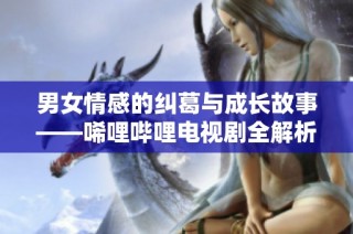 男女情感的纠葛与成长故事——唏哩哔哩电视剧全解析