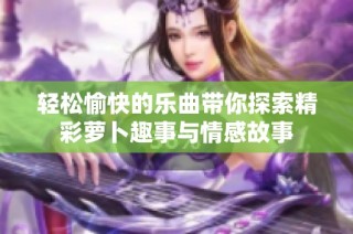 轻松愉快的乐曲带你探索精彩萝卜趣事与情感故事