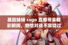 暴躁妹妹 csgo 直播带来精彩瞬间，燃情对战不容错过