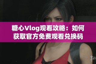 糖心Vlog观看攻略：如何获取官方免费观看兑换码