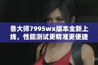 鲁大师7995wx版本全新上线，性能测试更精准更便捷！