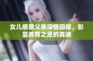 女儿感恩父亲深情回报，彰显养育之恩的真谛