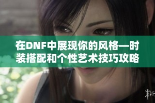 在DNF中展现你的风格—时装搭配和个性艺术技巧攻略