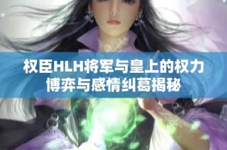 权臣HLH将军与皇上的权力博弈与感情纠葛揭秘