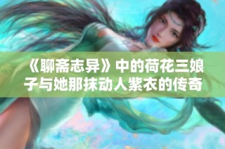 《聊斋志异》中的荷花三娘子与她那抹动人紫衣的传奇故事