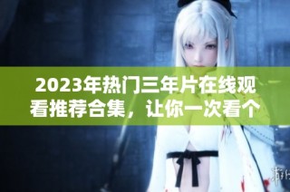 2023年热门三年片在线观看推荐合集，让你一次看个够