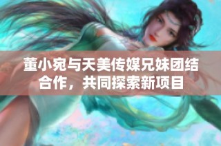 董小宛与天美传媒兄妹团结合作，共同探索新项目