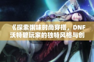 《探索粥味时尚穿搭，DNF沃特碧玩家的独特风格与创意》