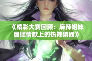 《精彩大赛回顾：麻辣姐妹团倾情献上的热辣瞬间》