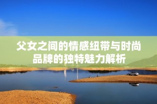 父女之间的情感纽带与时尚品牌的独特魅力解析