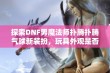 探索DNF男魔法师扑腾扑腾气球新装扮，玩具外观是否令人心动