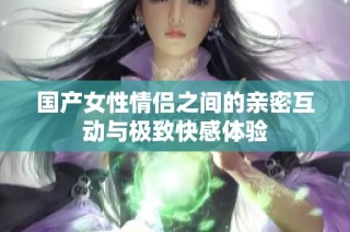 国产女性情侣之间的亲密互动与极致快感体验