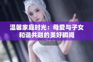 温馨家庭时光：母爱与子女和谐共融的美好瞬间