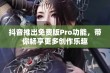 抖音推出免费版Pro功能，带你畅享更多创作乐趣