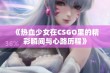 《热血少女在CSGO里的精彩瞬间与心路历程》