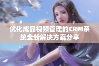 优化成品视频管理的CRM系统全新解决方案分享