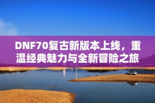 DNF70复古新版本上线，重温经典魅力与全新冒险之旅