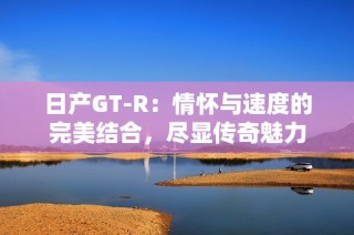 日产GT-R：情怀与速度的完美结合，尽显传奇魅力