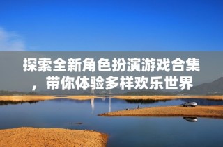 探索全新角色扮演游戏合集，带你体验多样欢乐世界