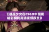 《暴躁少女在CSGO中展现精彩瞬间高清视频欣赏》