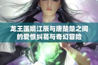 龙王医婿江辰与唐楚楚之间的爱恨纠葛与奇幻冒险