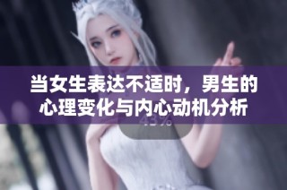 当女生表达不适时，男生的心理变化与内心动机分析