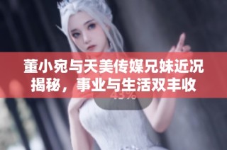 董小宛与天美传媒兄妹近况揭秘，事业与生活双丰收