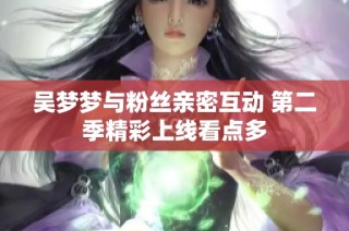 吴梦梦与粉丝亲密互动 第二季精彩上线看点多