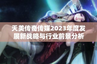 天美传奇传媒2023年度发展新战略与行业前景分析