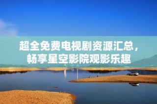 超全免费电视剧资源汇总，畅享星空影院观影乐趣