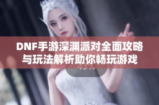 DNF手游深渊派对全面攻略与玩法解析助你畅玩游戏