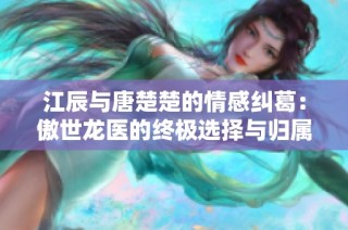 江辰与唐楚楚的情感纠葛：傲世龙医的终极选择与归属