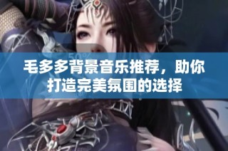 毛多多背景音乐推荐，助你打造完美氛围的选择