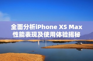 全面分析iPhone XS Max性能表现及使用体验揭秘