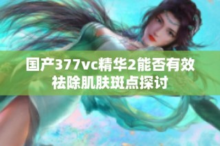 国产377vc精华2能否有效祛除肌肤斑点探讨