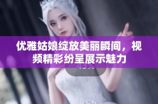 优雅姑娘绽放美丽瞬间，视频精彩纷呈展示魅力