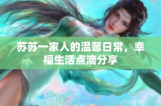 苏苏一家人的温馨日常，幸福生活点滴分享
