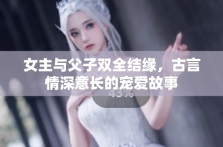 女主与父子双全结缘，古言情深意长的宠爱故事