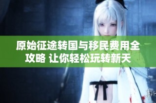 原始征途转国与移民费用全攻略 让你轻松玩转新天