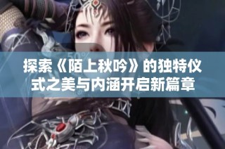 探索《陌上秋吟》的独特仪式之美与内涵开启新篇章