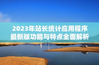 2023年站长统计应用程序最新版功能与特点全面解析