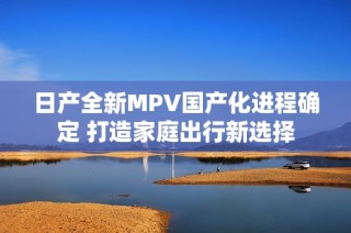 日产全新MPV国产化进程确定 打造家庭出行新选择