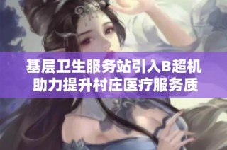 基层卫生服务站引入B超机 助力提升村庄医疗服务质量