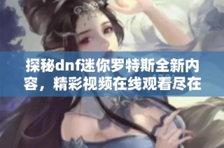 探秘dnf迷你罗特斯全新内容，精彩视频在线观看尽在这里！