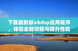 下载最新版xkdsp应用程序，体验全新功能与提升性能