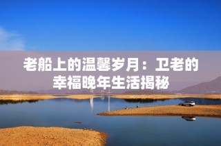 老船上的温馨岁月：卫老的幸福晚年生活揭秘