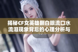 揭秘CF女英雄翻白眼流口水流泪现象背后的心理分析与解读