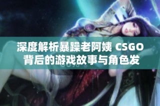 深度解析暴躁老阿姨 CSGO 背后的游戏故事与角色发展