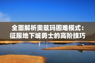 全面解析奥兹玛困难模式：征服地下城勇士的高阶技巧与打法策略