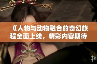 《人物与动物融合的奇幻旅程全面上线，精彩内容期待观看》